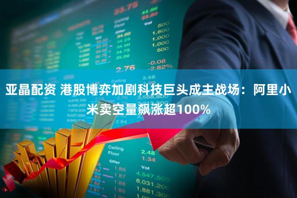 亚晶配资 港股博弈加剧科技巨头成主战场：阿里小米卖空量飙涨超100%