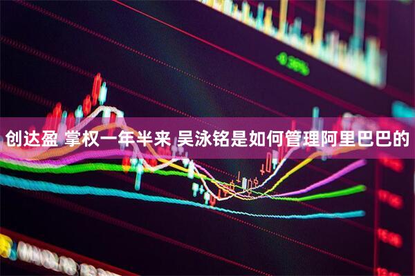 创达盈 掌权一年半来 吴泳铭是如何管理阿里巴巴的