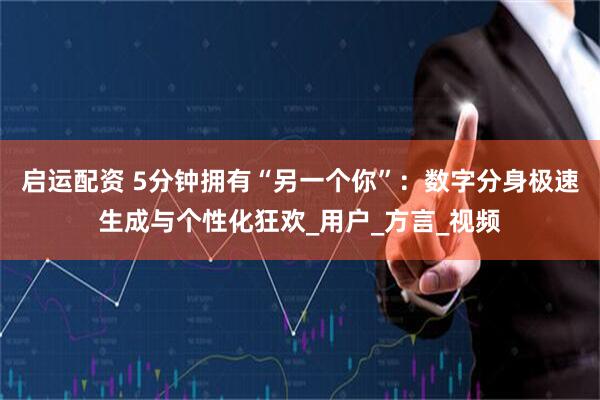 启运配资 5分钟拥有“另一个你”：数字分身极速生成与个性化狂欢_用户_方言_视频