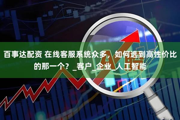 百事达配资 在线客服系统众多，如何选到高性价比的那一个？_客户_企业_人工智能
