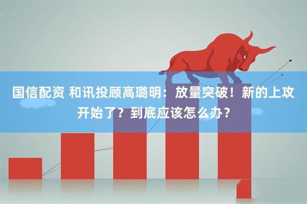 国信配资 和讯投顾高璐明：放量突破！新的上攻开始了？到底应该怎么办？