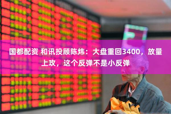 国都配资 和讯投顾陈炜：大盘重回3400，放量上攻，这个反弹不是小反弹