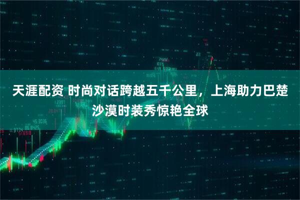 天涯配资 时尚对话跨越五千公里，上海助力巴楚沙漠时装秀惊艳全球