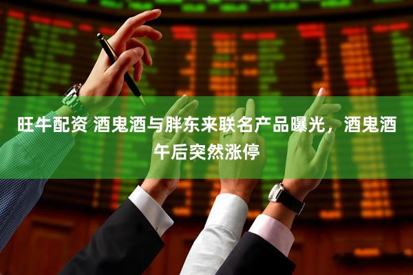 旺牛配资 酒鬼酒与胖东来联名产品曝光，酒鬼酒午后突然涨停