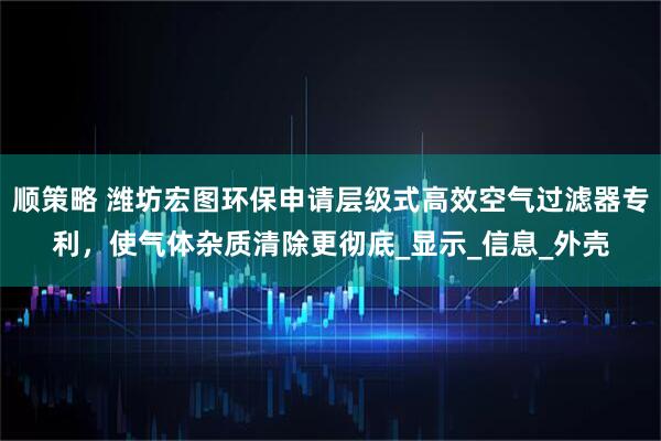 顺策略 潍坊宏图环保申请层级式高效空气过滤器专利，使气体杂质清除更彻底_显示_信息_外壳