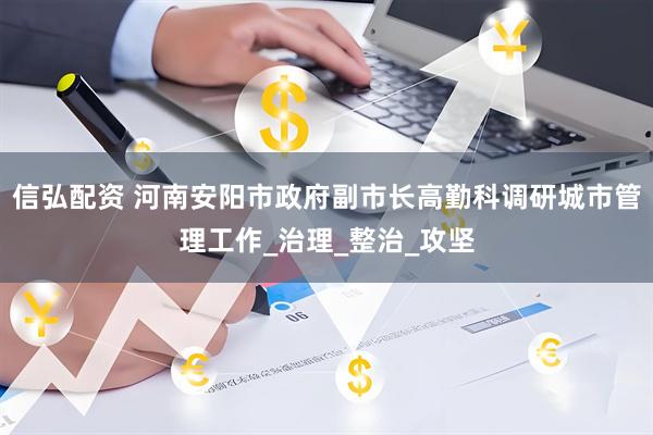 信弘配资 河南安阳市政府副市长高勤科调研城市管理工作_治理_整治_攻坚