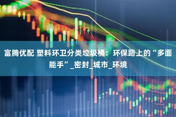 富腾优配 塑料环卫分类垃圾桶：环保路上的“多面能手”_密封_城市_环境