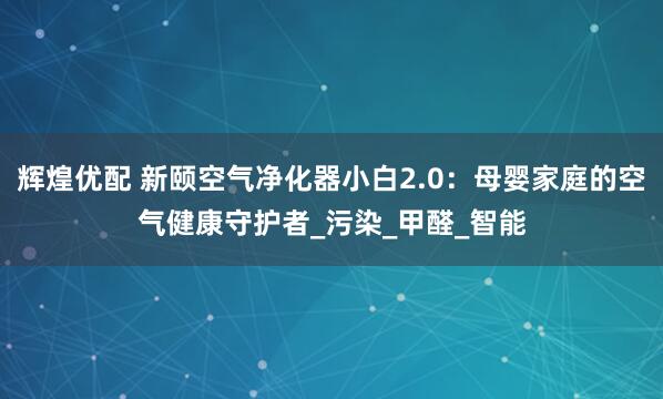 辉煌优配 新颐空气净化器小白2.0：母婴家庭的空气健康守护者_污染_甲醛_智能