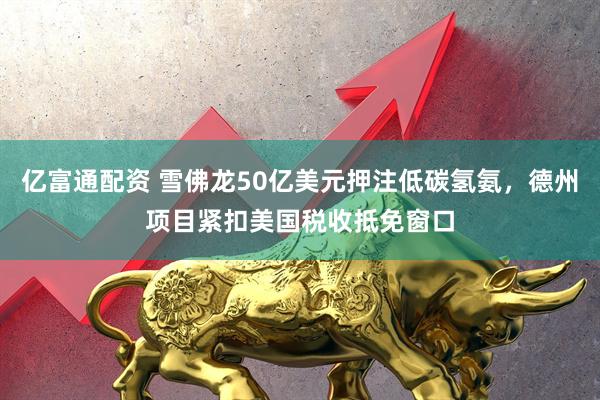 亿富通配资 雪佛龙50亿美元押注低碳氢氨，德州项目紧扣美国税收抵免窗口