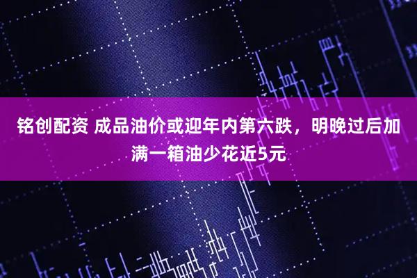 铭创配资 成品油价或迎年内第六跌，明晚过后加满一箱油少花近5元