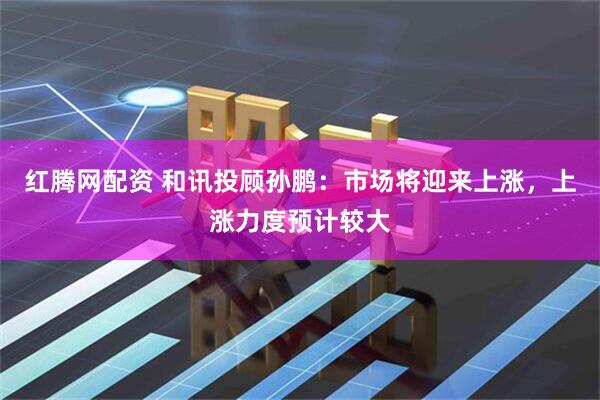 红腾网配资 和讯投顾孙鹏：市场将迎来上涨，上涨力度预计较大