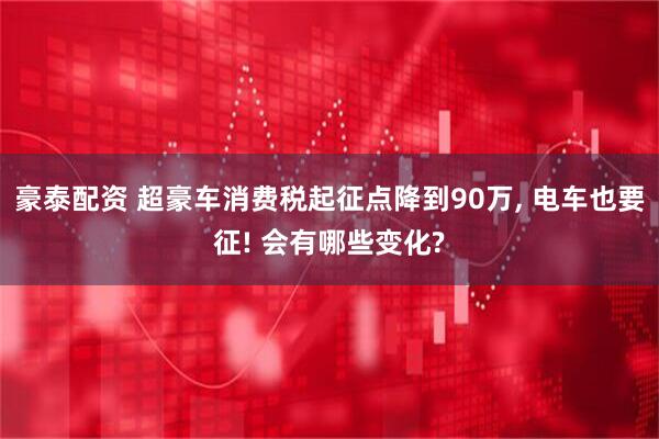 豪泰配资 超豪车消费税起征点降到90万, 电车也要征! 会有哪些变化?