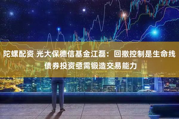 陀螺配资 光大保德信基金江磊：回撤控制是生命线 债券投资亟需锻造交易能力