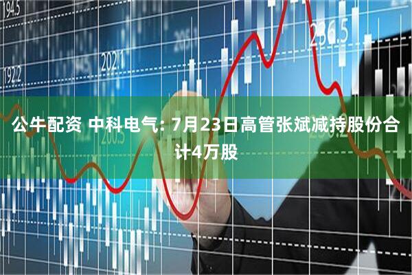 公牛配资 中科电气: 7月23日高管张斌减持股份合计4万股