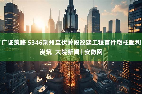 广证策略 S346荆州至伏岭段改建工程首件墩柱顺利浇筑_大皖新闻 | 安徽网