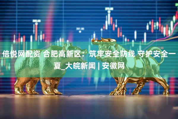 倍悦网配资 合肥高新区：筑牢安全防线 守护安全一夏_大皖新闻 | 安徽网