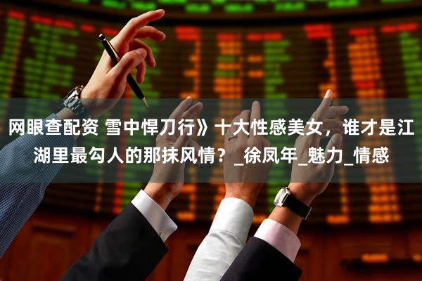 网眼查配资 雪中悍刀行》十大性感美女，谁才是江湖里最勾人的那抹风情？_徐凤年_魅力_情感