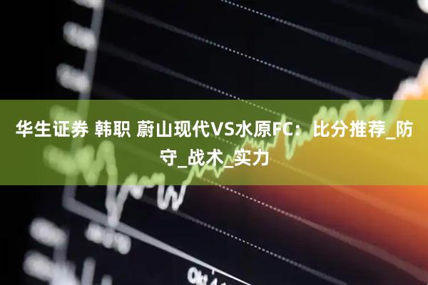华生证券 韩职 蔚山现代VS水原FC：比分推荐_防守_战术_实力