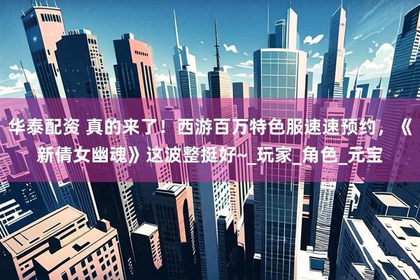 华泰配资 真的来了！西游百万特色服速速预约，《新倩女幽魂》这波整挺好~_玩家_角色_元宝
