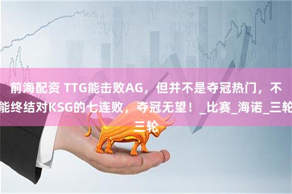 前海配资 TTG能击败AG，但并不是夺冠热门，不能终结对KSG的七连败，夺冠无望！_比赛_海诺_三轮