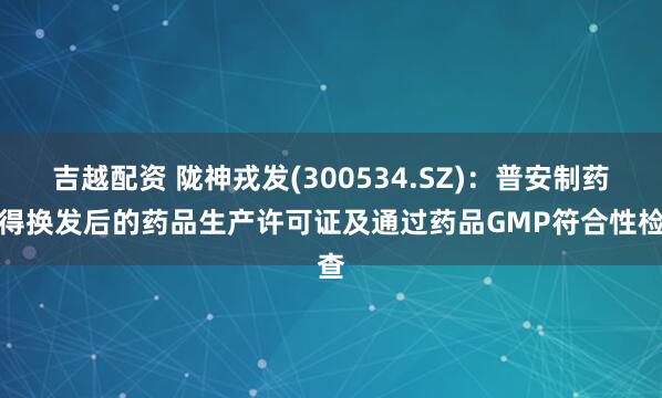 吉越配资 陇神戎发(300534.SZ)：普安制药取得换发后的药品生产许可证及通过药品GMP符合性检查