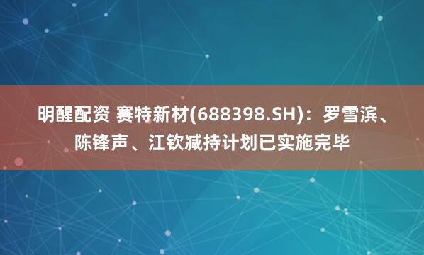 明醒配资 赛特新材(688398.SH)：罗雪滨、陈锋声、江钦减持计划已实施完毕