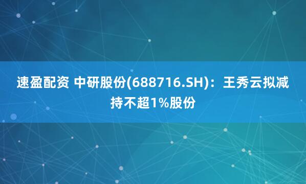 速盈配资 中研股份(688716.SH)：王秀云拟减持不超1%股份