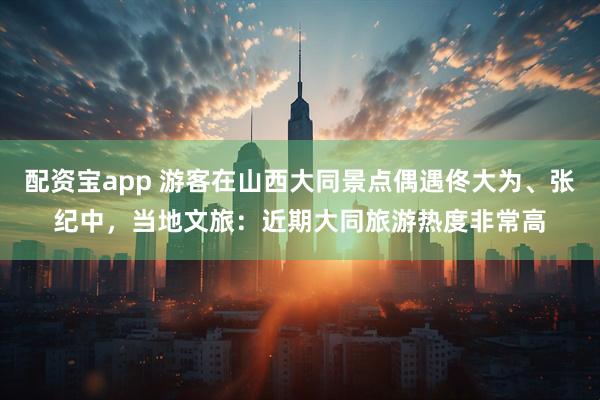 配资宝app 游客在山西大同景点偶遇佟大为、张纪中，当地文旅：近期大同旅游热度非常高